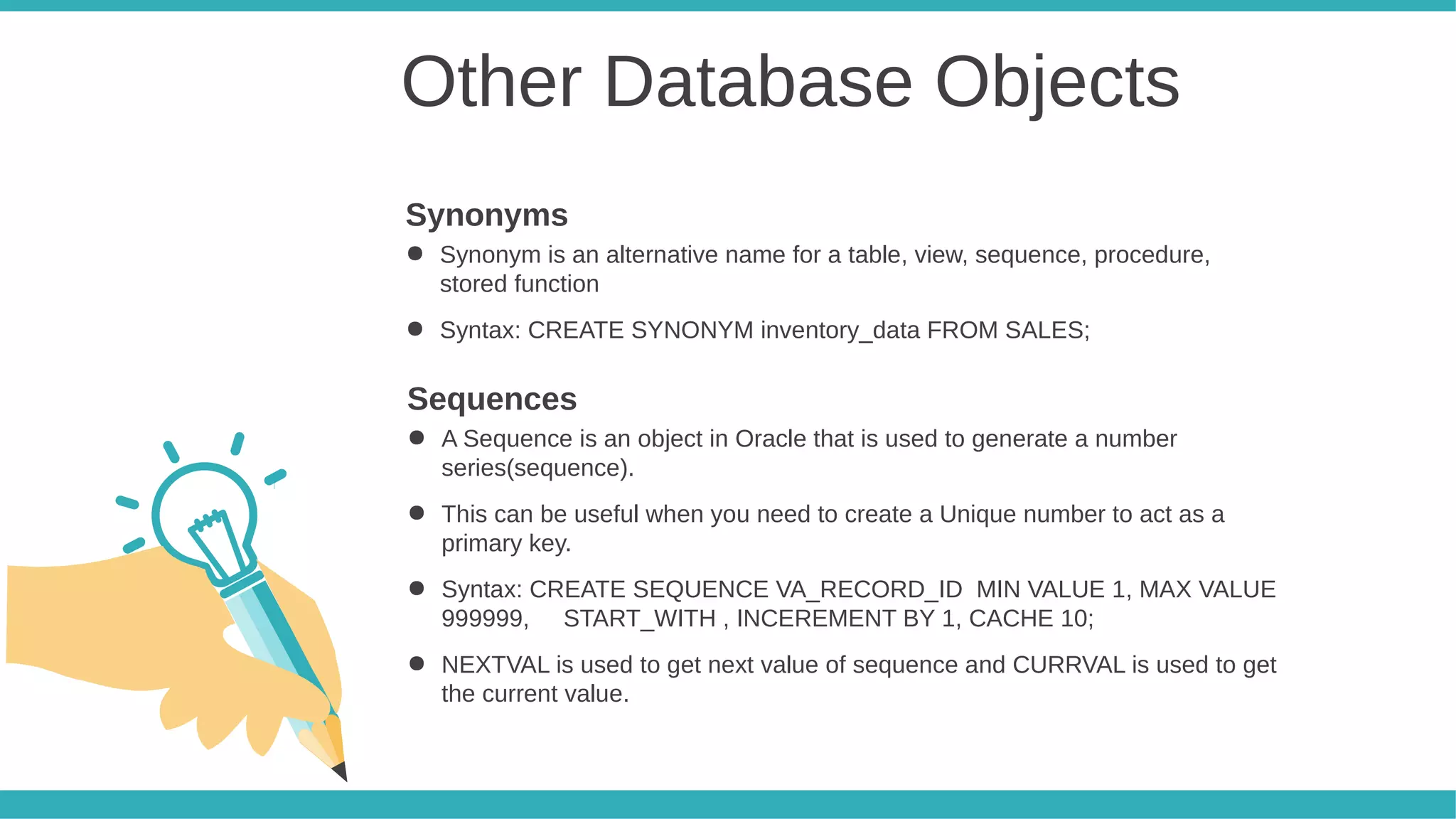 Other Database Objects
● Synonym is an alternative name for a table, view, sequence, procedure,
stored function
● Syntax: CREATE SYNONYM inventory_data FROM SALES;
Synonyms
● A Sequence is an object in Oracle that is used to generate a number
series(sequence).
● This can be useful when you need to create a Unique number to act as a
primary key.
● Syntax: CREATE SEQUENCE VA_RECORD_ID MIN VALUE 1, MAX VALUE
999999, START_WITH , INCEREMENT BY 1, CACHE 10;
● NEXTVAL is used to get next value of sequence and CURRVAL is used to get
the current value.
Sequences
 