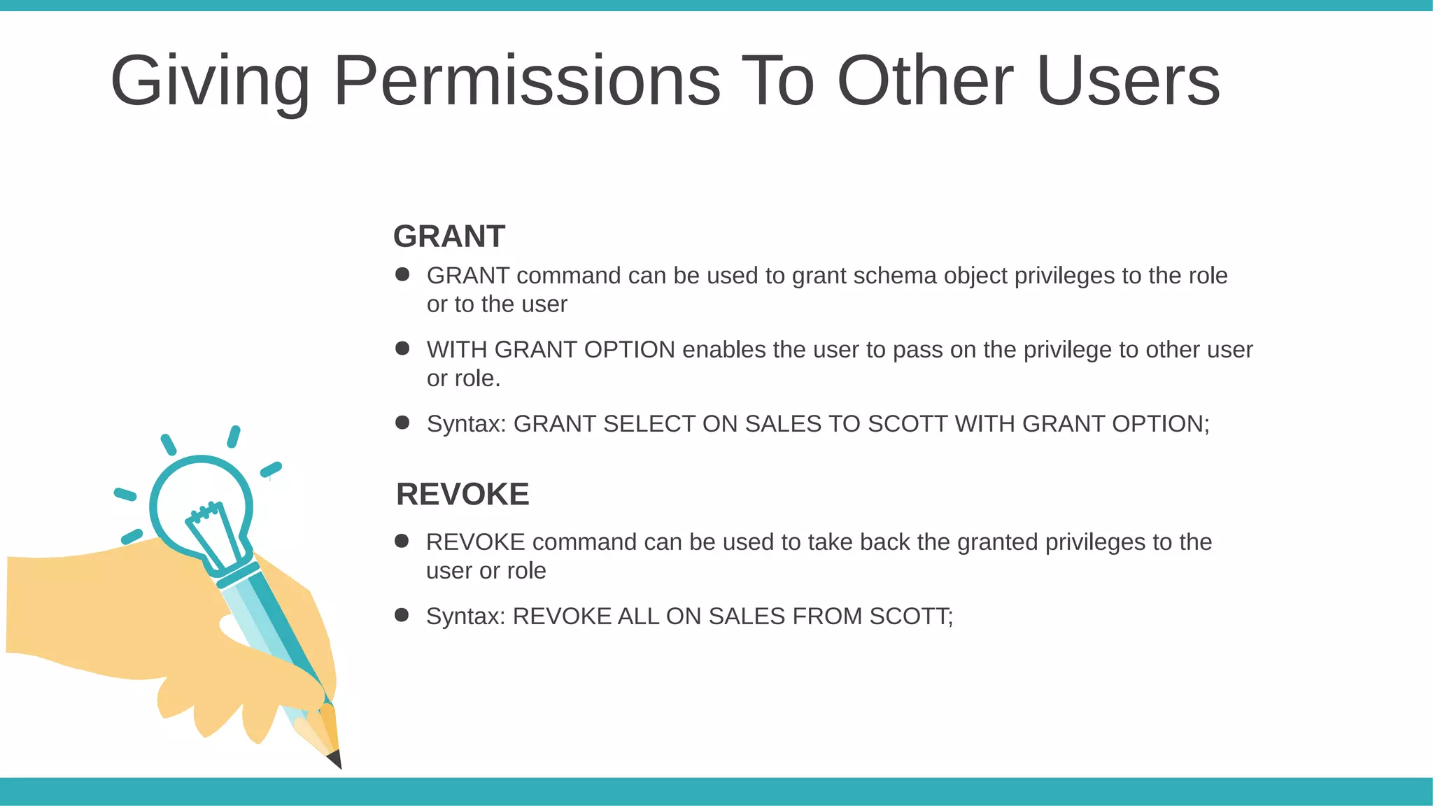 Giving Permissions To Other Users
● GRANT command can be used to grant schema object privileges to the role
or to the user
● WITH GRANT OPTION enables the user to pass on the privilege to other user
or role.
● Syntax: GRANT SELECT ON SALES TO SCOTT WITH GRANT OPTION;
GRANT
● REVOKE command can be used to take back the granted privileges to the
user or role
● Syntax: REVOKE ALL ON SALES FROM SCOTT;
REVOKE
 