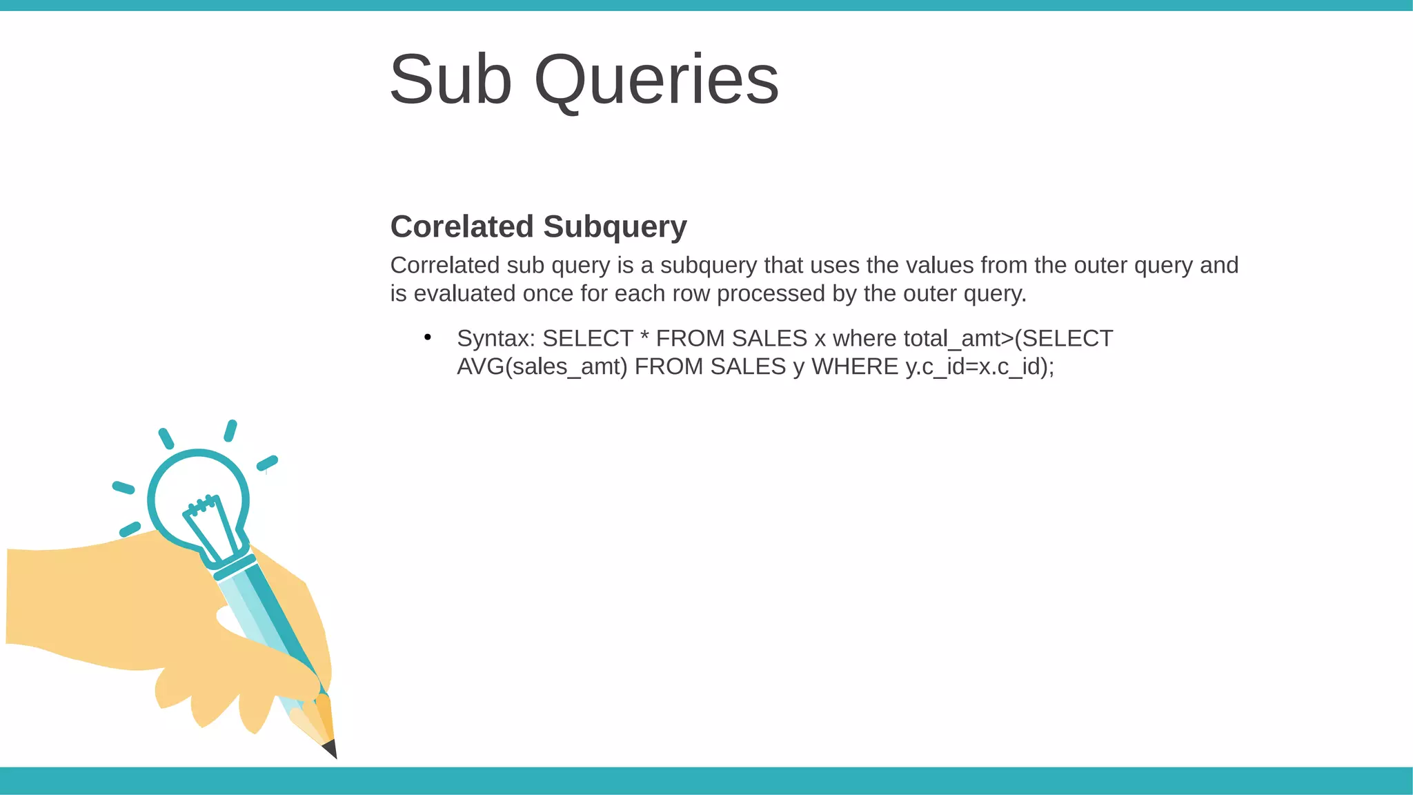 Sub Queries
Correlated sub query is a subquery that uses the values from the outer query and
is evaluated once for each row processed by the outer query.
●
Syntax: SELECT * FROM SALES x where total_amt>(SELECT
AVG(sales_amt) FROM SALES y WHERE y.c_id=x.c_id);
Corelated Subquery
 