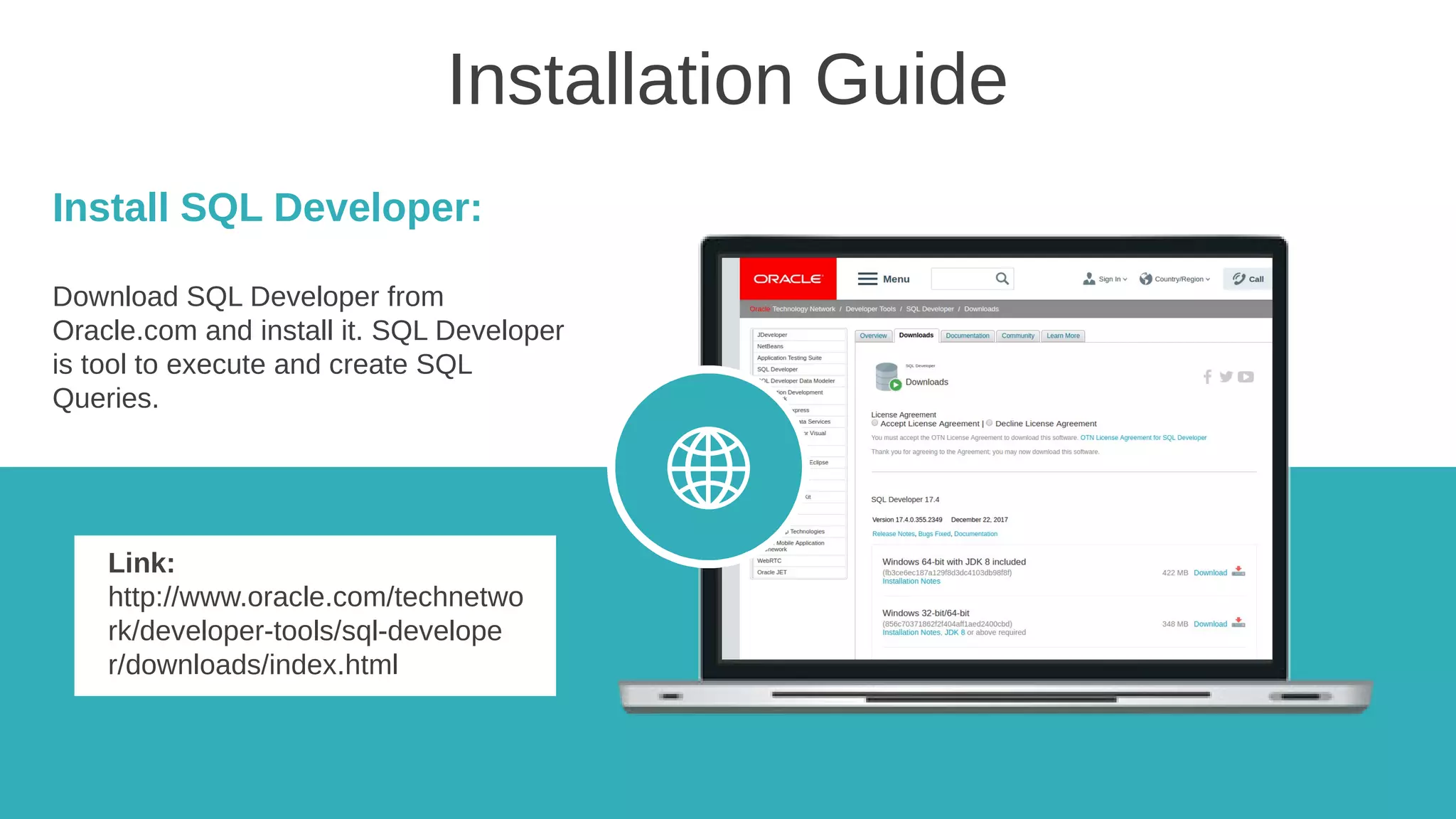 Installation Guide
Install SQL Developer:
Download SQL Developer from
Oracle.com and install it. SQL Developer
is tool to execute and create SQL
Queries.
Link:
http://www.oracle.com/technetwo
rk/developer-tools/sql-develope
r/downloads/index.html
 