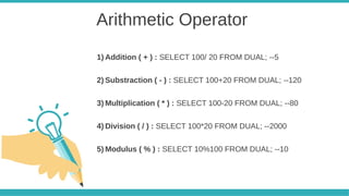 Arithmetic Operator
1) Addition ( + ) : SELECT 100/ 20 FROM DUAL; --5
2) Substraction ( - ) : SELECT 100+20 FROM DUAL; --120
3) Multiplication ( * ) : SELECT 100-20 FROM DUAL; --80
4) Division ( / ) : SELECT 100*20 FROM DUAL; --2000
5) Modulus ( % ) : SELECT 10%100 FROM DUAL; --10
 