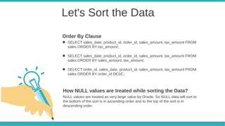 Let's Sort the Data
● SELECT sales_date, product_id, order_id, sales_amount, tax_amount FROM
sales ORDER BY tax_amount;
● SELECT sales_date, product_id, order_id, sales_amount, tax_amount FROM
sales ORDER BY sales_amount, tax_amount;
● SELECT order_id, sales_date, product_id, sales_amount, tax_amount FROM
sales ORDER BY order_id DESC;
Order By Clause
NULL values are treated as very large value by Oracle. So NULL data will sort to
the bottom of the sort is in ascending order and to the top of the sort is in
descending order.
How NULL values are treated while sorting the Data?
 