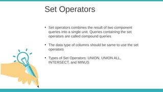 Set Operators
●
Set operators combines the result of two component
queries into a single unit. Queries containing the set
operators are called compound queries
●
The data type of columns should be same to use the set
operators
●
Types of Set Operators: UNION, UNION ALL,
INTERSECT, and MINUS
 