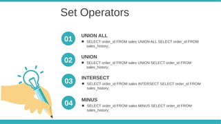 Set Operators
● SELECT order_id FROM sales UNION ALL SELECT order_id FROM
sales_history;
UNION ALL
● SELECT order_id FROM sales UNION SELECT order_id FROM
sales_history;
UNION
01
02
● SELECT order_id FROM sales INTERSECT SELECT order_id FROM
sales_history;
INTERSECT
● SELECT order_id FROM sales MINUS SELECT order_id FROM
sales_history;
MINUS
03
04
 