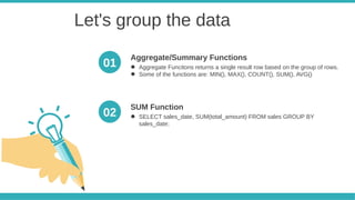Let's group the data
● Aggregate Funcitons returns a single result row based on the group of rows.
● Some of the functions are: MIN(), MAX(), COUNT(), SUM(), AVG()
Aggregate/Summary Functions
● SELECT sales_date, SUM(total_amount) FROM sales GROUP BY
sales_date;
SUM Function
01
02
 