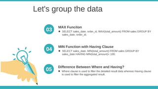 Let's group the data
● Where clause is used to filter the detailed result data whereas Having clause
is used to filter the aggregated result.
Difference Between Where and Having?
05
● SELECT sales_date, order_id, MAX(total_amount) FROM sales GROUP BY
sales_date, order_id;
MAX Funciton
● SELECT sales_date, MIN(total_amount) FROM sales GROUP BY
sales_date HAVING MIN(total_amount)< 100;
MIN Function with Having Clause
03
04
 