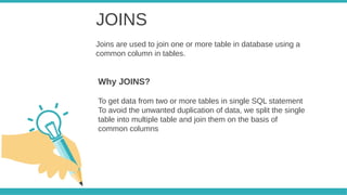 JOINS
Joins are used to join one or more table in database using a
common column in tables.
To get data from two or more tables in single SQL statement
To avoid the unwanted duplication of data, we split the single
table into multiple table and join them on the basis of
common columns
Why JOINS?
 
