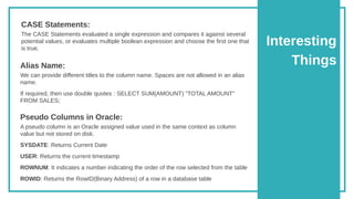 Interesting
Things
The CASE Statements evaluated a single expression and compares it against several
potential values, or evaluates multiple boolean expression and choose the first one that
is true.
CASE Statements:
We can provide different titles to the column name. Spaces are not allowed in an alias
name.
If required, then use double quotes : SELECT SUM(AMOUNT) "TOTAL AMOUNT"
FROM SALES;
Alias Name:
A pseudo column is an Oracle assigned value used in the same context as column
value but not stored on disk.
SYSDATE: Returns Current Date
USER: Returns the current timestamp
ROWNUM: It indicates a number indicating the order of the row selected from the table
ROWID: Returns the RowID(Binary Address) of a row in a database table
Pseudo Columns in Oracle:
 
