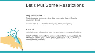 Let's Put Some Restrictions
Constraints apply the specific rule to data, ensuring the data confirms the
requirement defined.
Example: NOT NULL, UNIQUE, Primary Key, Check, Foreign Key
Why constraints?
Check constraint validates that value in a given column meets specific criteria.
CREATE TABLE movies (Movie_number number, Movie_name varchar2(100),
Movie_type varchar2(40) CHECK (movie_type IN ('ACTION', 'COMEDY')),
Movie_release_date date);
CHECK:
 