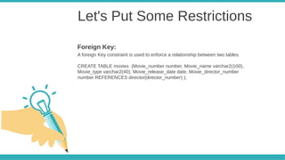 Let's Put Some Restrictions
A foreign Key constraint is used to enforce a relationship between two tables
CREATE TABLE movies (Movie_number number, Movie_name varchar2(100),
Movie_type varchar2(40), Movie_release_date date, Movie_director_number
number REFERENCES director(director_number) );
Foreign Key:
 