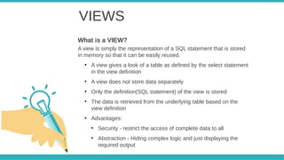 VIEWS
A view is simply the representation of a SQL statement that is stored
in memory so that it can be easily reused.
●
A view gives a look of a table as defined by the select statement
in the view definition
●
A view does not store data separately
●
Only the definition(SQL statement) of the view is stored
●
The data is retrieved from the underlying table based on the
view definition
●
Advantages:
●
Security - restrict the access of complete data to all
●
Abstraction - Hiding complex logic and just displaying the
required output
What is a VIEW?
 