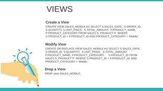 VIEWS
CREATE VIEW SALES_MOBILE AS SELECT S.SALES_DATE, S.ORDER_ID,
S.QUANTITY, S.UNIT_PRICE, S.TOTAL_AMOUNT, P.PRODUCT_NAME,
P.PRODUCT_CATEGORY FROM SALES S, PRODUCT P WHERE
S.PRODUCT_ID = P.PRODUCT_ID AND PRODUCT_CATEGORY = 'Mobile';
Create a View
CREATE OR REPLACE VIEW SALES_MOBILE AS SELECT S.SALES_DATE,
S.ORDER_ID, S.QUANTITY, S.UNIT_PRICE, S.TOTAL_AMOUNT,
P.PRODUCT_NAME, P.PRODUCT_CATEGORY, S.PRODUCT_ID FROM
SALES S, PRODUCT P WHERE S.PRODUCT_ID = P.PRODUCT_ID AND
PRODUCT_CATEGORY = 'Mobile';
Modify View
DROP view SALES_MOBILE;
Drop a View
 