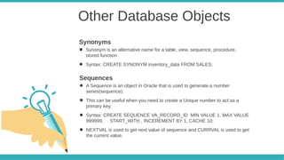 Other Database Objects
● Synonym is an alternative name for a table, view, sequence, procedure,
stored function
● Syntax: CREATE SYNONYM inventory_data FROM SALES;
Synonyms
● A Sequence is an object in Oracle that is used to generate a number
series(sequence).
● This can be useful when you need to create a Unique number to act as a
primary key.
● Syntax: CREATE SEQUENCE VA_RECORD_ID MIN VALUE 1, MAX VALUE
999999, START_WITH , INCEREMENT BY 1, CACHE 10;
● NEXTVAL is used to get next value of sequence and CURRVAL is used to get
the current value.
Sequences
 