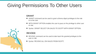 Giving Permissions To Other Users
● GRANT command can be used to grant schema object privileges to the role
or to the user
● WITH GRANT OPTION enables the user to pass on the privilege to other user
or role.
● Syntax: GRANT SELECT ON SALES TO SCOTT WITH GRANT OPTION;
GRANT
● REVOKE command can be used to take back the granted privileges to the
user or role
● Syntax: REVOKE ALL ON SALES FROM SCOTT;
REVOKE
 