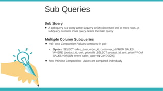 Sub Queries
● A sub query is a query within a query which can return one or more rows. A
subquery executes inner query before the main query
Sub Suery
● Pair wise Comparision: Values compared in pair
●
Syntax: SELECT sales_date, order_id, customer_id FROM SALES
WHERE (product_id, unit_price) IN (SELECT product_id, unit_price FROM
SALESPERSON where sales_date='01-Jan-2009');
● Non Pairwise Comparision: Values are compared individually
Multiple Column Subqueries
 