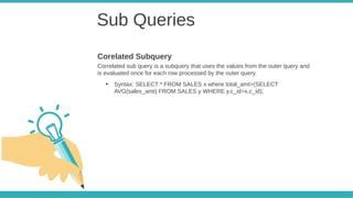 Sub Queries
Correlated sub query is a subquery that uses the values from the outer query and
is evaluated once for each row processed by the outer query.
●
Syntax: SELECT * FROM SALES x where total_amt>(SELECT
AVG(sales_amt) FROM SALES y WHERE y.c_id=x.c_id);
Corelated Subquery
 