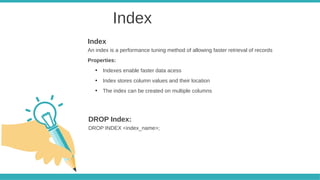 Index
An index is a performance tuning method of allowing faster retrieval of records
Properties:
●
Indexes enable faster data acess
●
Index stores column values and their location
●
The index can be created on multiple columns
Index
DROP INDEX <index_name>;
DROP Index:
 