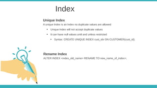 Index
A unique Index is an Index no duplicate values are allowed
●
Unique Index will not accept duplicate values
●
It can have null values until and unless restricted
●
Syntax: CREATE UNIQUE INDEX cust_idx ON CUSTOMER(cust_id);
Unique Index
ALTER INDEX <index_old_name> RENAME TO new_name_of_index>;
Rename Index
 