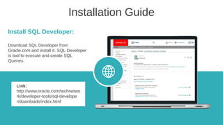 Installation Guide
Install SQL Developer:
Download SQL Developer from
Oracle.com and install it. SQL Developer
is tool to execute and create SQL
Queries.
Link:
http://www.oracle.com/technetwo
rk/developer-tools/sql-develope
r/downloads/index.html
 