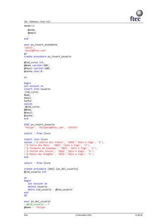 @nome,
@email
)
end
exec ps_insert_atendente
'paulo',
'paulo@ftec.com'
go
create procedure ps_insert_Usuario
@Cod_curso int,
@Nome varchar(100),
@Email varchar(100),
@senha char(8)
as
begin
set nocount on
insert into Usuario
(Cod_curso,
Nome,
Email,
Senha)
values
(@Cod_curso,
@Nome,
@Email,
@senha)
end
EXEC ps_insert_Usuario
'felipe', 'felipeto@ftec.com', '555555'
select * from livro
insert into livro
values ('A Guerra dos Tronos', '2010','Gelo e Fogo', '1'),
('A Fúria dos Reis', '2011','Gelo e Fogo', '2'),
('A Tormenta de Espadas', '2011','Gelo e Fogo', '3'),
('O Festim dos Corvos', '2012','Gelo e Fogo', '4'),
('A Dança dos Dragões', '2011','Gelo e Fogo', '5');
end
select * from livro
create procedure [dbo].[ps_del_usuario]
@Cod_usuario int
as
begin
set nocount on
delete Usuario
where Cod_usuario = @Cod_usuario
end
GO
exec ps_del_usuario
--@Cod_usuario = 7
@Nome = 'felipe'
 