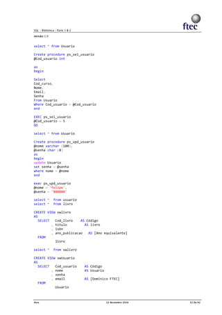 select * from Usuario
Create procedure ps_sel_usuario
@Cod_usuario int
as
begin
Select
Cod_curso,
Nome,
Email,
Senha
From Usuario
Where Cod_usuario = @Cod_usuario
end
EXEC ps_sel_usuario
@Cod_usuario = 5
GO
select * from Usuario
Create procedure ps_upd_usuario
@nome varchar (100),
@senha char (8)
as
begin
update Usuario
set senha = @senha
where nome = @nome
end
exec ps_upd_usuario
@nome = 'felipe',
@senha = '888888'
select * from usuario
select * from livro
CREATE VIEW vwlivro
AS
SELECT Cod_livro AS Código
, titulo AS livro
, isbn
, ano_publicacao AS [Ano equivalente]
FROM
livro
select * from vwlivro
CREATE VIEW vwUsuario
AS
SELECT Cod_usuario AS Código
, nome AS Usuario
, senha
, email AS [Dominico FTEC]
FROM
Usuario
 