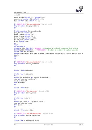 valor_antigo varchar (75) default null,
Valor_novo varchar (75) default null,
tipo varchar (25) default null);
IF (OBJECT_ID ('dbo_ps_auditoria') is not null)
drop procedure dbo.pc_auditoria
go
Create procedure dbo.ps_auditoria
@cod_tabela varchar (25),
@nome_tabela varchar (50),
@nome_coluna varchar (50),
@valor_antigo varchar (100),
@valor_novo varchar (100),
@tipo varchar (25)
as
begin
set nocount on
DECLARE @_DATA DATETIME = getdate();--decalara a variavel e captura data e hora
DECLARE @USER VARCHAR(40) = SYSTEM_USER;--decalara a variavel e captura usuário
insert into dbo.auditoria
VALUES(@_DATA,@USER,@cod_tabela,@nome_tabela,@nome_coluna,@valor_antigo,@valor_novo,@
tipo);
END
GO
IF (OBJECT_ID ('dbo_vw_atendente') is not null)
drop procedure dbo.vw_atendente
go
select * from atendente
create view vw_atendente
as
select cod_atendente as "codigo do cliente",
nome as "nome do atendente",
email as "email"
from atendente
go
select * from Curso
IF (OBJECT_ID ('dbo_vw_curso') is not null)
drop procedure dbo.vw_curso
go
create view vw_curso
as
select cod_curso as "codigo do curso",
nome as "nome do curso"
from Curso
go
select * from emprestimo
IF (OBJECT_ID ('dbo_vw_emprestimo') is not null)
drop procedure dbo.vw_emprestimo
go
create view vw_emprestimo_livro
 