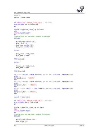 select * from curso
IF (OBJECT_ID ('dbo_tr_curso_log') is not null)
drop trigger dbo.tr_curso_log
go
create trigger tr_curso_log on curso
FOR
UPDATE,INSERT,DELETE
AS
--declaração das variaveis usadas na trigger
DECLARE
@valor_tipo varchar (25),
@cod_curso int,
@new_nome varchar(50),
@old_nome varchar(50)
SELECT
@cod_curso = cod_curso,
@old_nome = nome
FROM deleted
SELECT
@cod_curso = cod_curso,
@new_nome = nome
FROM inserted
IF EXISTS (SELECT * FROM INSERTED) AND not EXISTS(SELECT * FROM DELETED)
BEGIN
SET @cod_curso = 'UPDATE';
END
IF EXISTS (SELECT * FROM INSERTED) AND NOT EXISTS(SELECT * FROM DELETED)
BEGIN
SET @valor_tipo = 'INSERT';
END
IF NOT EXISTS (SELECT * FROM INSERTED) AND EXISTS(SELECT * FROM DELETED)
BEGIN
SET @valor_tipo = 'DELETE';
END
select * from livro
IF (OBJECT_ID ('dbo_tr_livro_log') is not null)
drop trigger dbo.tr_livro_log
go
create trigger tr_livro_log on livro
FOR
UPDATE,INSERT,DELETE
AS
--declaração das variaveis usadas na trigger
DECLARE
@valor_tipo varchar (25),
@cod_livro int,
 