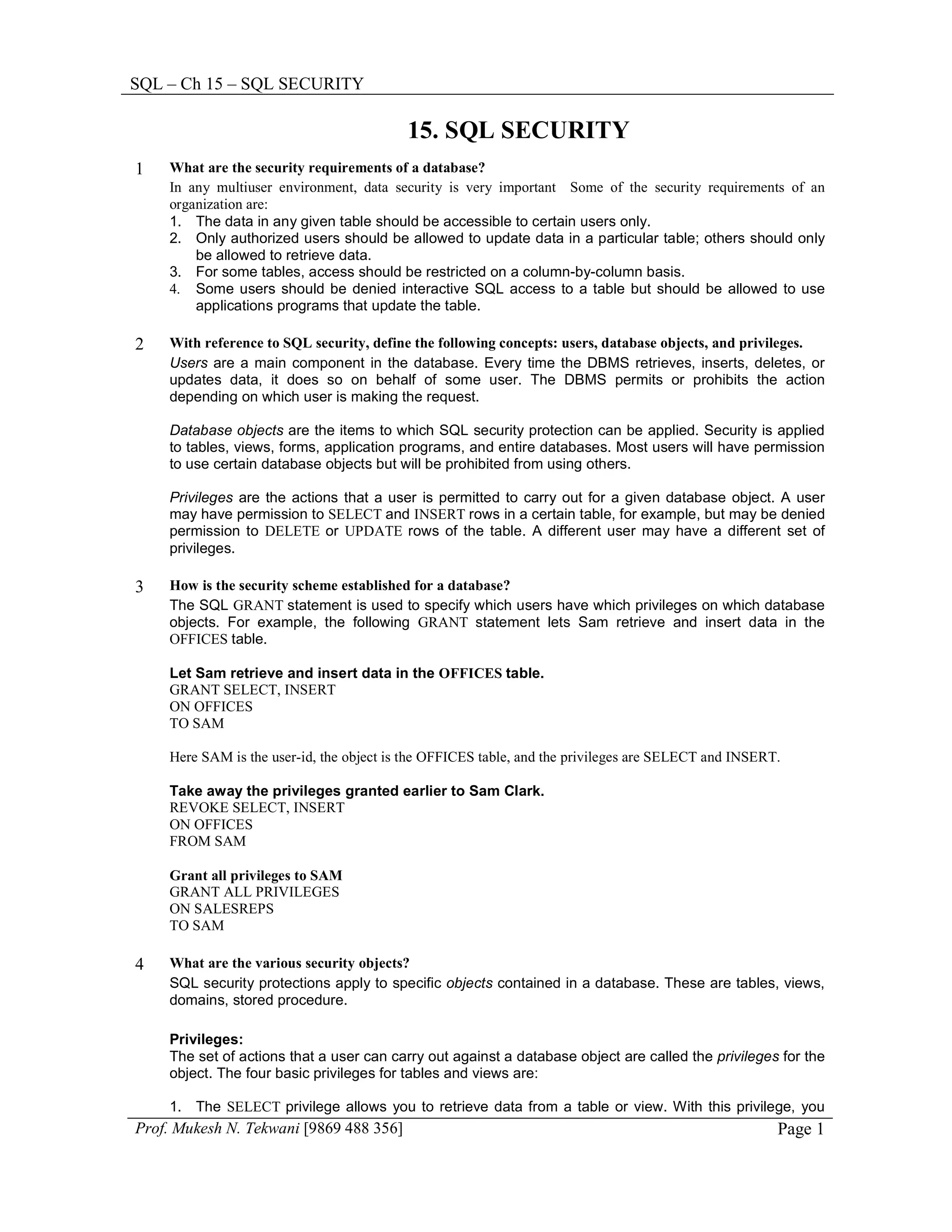 SQL – Ch 15 – SQL SECURITY

                                          15. SQL SECURITY
1   What are the security requirements of a database?
    In any multiuser environment, data security is very important Some of the security requirements of an
    organization are:
    1. The data in any given table should be accessible to certain users only.
    2. Only authorized users should be allowed to update data in a particular table; others should only
        be allowed to retrieve data.
    3. For some tables, access should be restricted on a column-by-column basis.
    4. Some users should be denied interactive SQL access to a table but should be allowed to use
        applications programs that update the table.

2   With reference to SQL security, define the following concepts: users, database objects, and privileges.
    Users are a main component in the database. Every time the DBMS retrieves, inserts, deletes, or
    updates data, it does so on behalf of some user. The DBMS permits or prohibits the action
    depending on which user is making the request.

    Database objects are the items to which SQL security protection can be applied. Security is applied
    to tables, views, forms, application programs, and entire databases. Most users will have permission
    to use certain database objects but will be prohibited from using others.

    Privileges are the actions that a user is permitted to carry out for a given database object. A user
    may have permission to SELECT and INSERT rows in a certain table, for example, but may be denied
    permission to DELETE or UPDATE rows of the table. A different user may have a different set of
    privileges.

3   How is the security scheme established for a database?
    The SQL GRANT statement is used to specify which users have which privileges on which database
    objects. For example, the following GRANT statement lets Sam retrieve and insert data in the
    OFFICES table.

    Let Sam retrieve and insert data in the OFFICES table.
    GRANT SELECT, INSERT
    ON OFFICES
    TO SAM

    Here SAM is the user-id, the object is the OFFICES table, and the privileges are SELECT and INSERT.

    Take away the privileges granted earlier to Sam Clark.
    REVOKE SELECT, INSERT
    ON OFFICES
    FROM SAM

    Grant all privileges to SAM
    GRANT ALL PRIVILEGES
    ON SALESREPS
    TO SAM

4   What are the various security objects?
    SQL security protections apply to specific objects contained in a database. These are tables, views,
    domains, stored procedure.

    Privileges:
    The set of actions that a user can carry out against a database object are called the privileges for the
    object. The four basic privileges for tables and views are:

    1. The SELECT privilege allows you to retrieve data from a table or view. With this privilege, you
Prof. Mukesh N. Tekwani [9869 488 356]                                                                Page 1
 