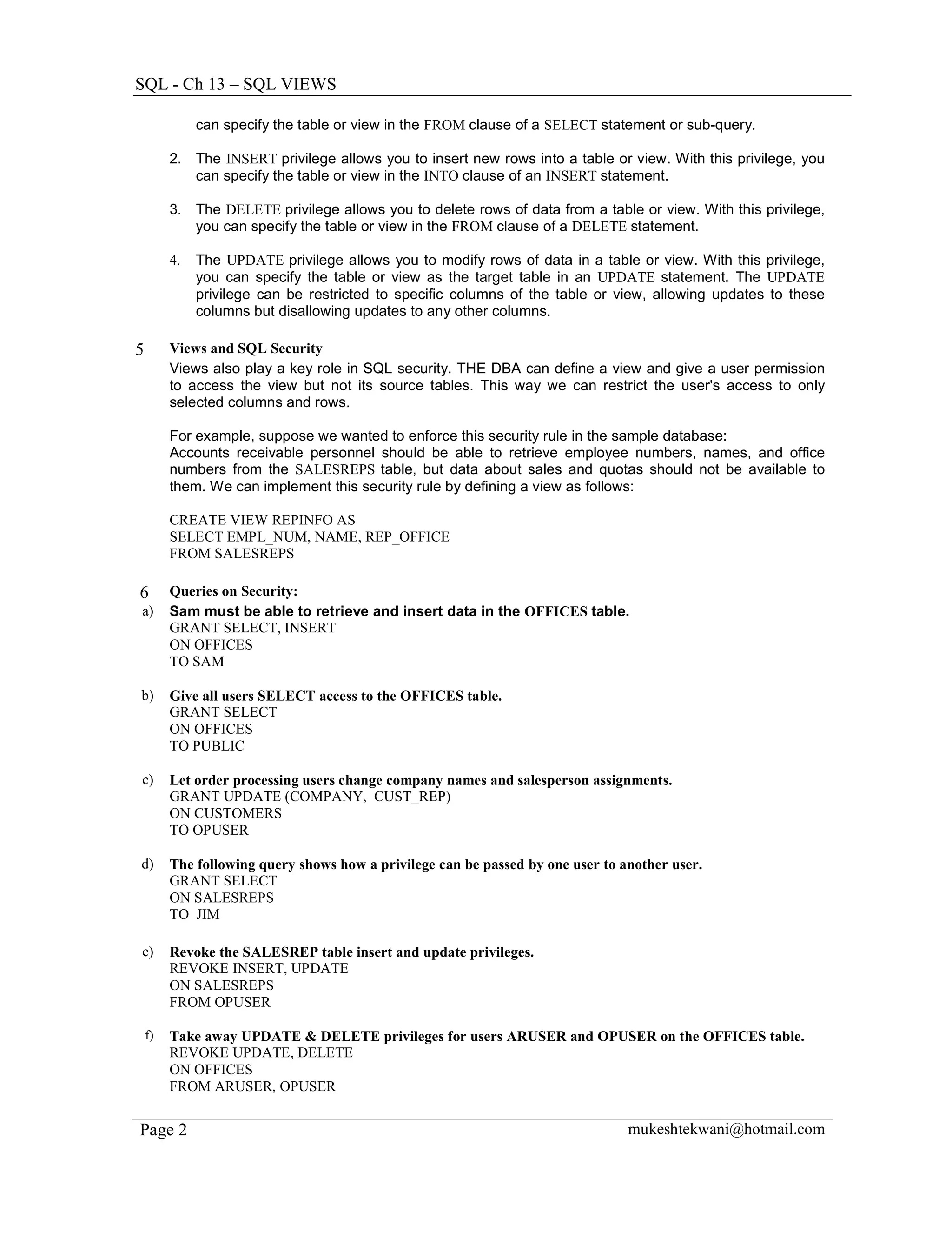 SQL - Ch 13 – SQL VIEWS

              can specify the table or view in the FROM clause of a SELECT statement or sub-query.

         2. The INSERT privilege allows you to insert new rows into a table or view. With this privilege, you
            can specify the table or view in the INTO clause of an INSERT statement.

         3. The DELETE privilege allows you to delete rows of data from a table or view. With this privilege,
            you can specify the table or view in the FROM clause of a DELETE statement.

         4.   The UPDATE privilege allows you to modify rows of data in a table or view. With this privilege,
              you can specify the table or view as the target table in an UPDATE statement. The UPDATE
              privilege can be restricted to specific columns of the table or view, allowing updates to these
              columns but disallowing updates to any other columns.

5        Views and SQL Security
         Views also play a key role in SQL security. THE DBA can define a view and give a user permission
         to access the view but not its source tables. This way we can restrict the user's access to only
         selected columns and rows.

         For example, suppose we wanted to enforce this security rule in the sample database:
         Accounts receivable personnel should be able to retrieve employee numbers, names, and office
         numbers from the SALESREPS table, but data about sales and quotas should not be available to
         them. We can implement this security rule by defining a view as follows:

         CREATE VIEW REPINFO AS
         SELECT EMPL_NUM, NAME, REP_OFFICE
         FROM SALESREPS

6        Queries on Security:
a)       Sam must be able to retrieve and insert data in the OFFICES table.
         GRANT SELECT, INSERT
         ON OFFICES
         TO SAM

b)       Give all users SELECT access to the OFFICES table.
         GRANT SELECT
         ON OFFICES
         TO PUBLIC

c)       Let order processing users change company names and salesperson assignments.
         GRANT UPDATE (COMPANY, CUST_REP)
         ON CUSTOMERS
         TO OPUSER

d)       The following query shows how a privilege can be passed by one user to another user.
         GRANT SELECT
         ON SALESREPS
         TO JIM

e)       Revoke the SALESREP table insert and update privileges.
         REVOKE INSERT, UPDATE
         ON SALESREPS
         FROM OPUSER

    f)   Take away UPDATE & DELETE privileges for users ARUSER and OPUSER on the OFFICES table.
         REVOKE UPDATE, DELETE
         ON OFFICES
         FROM ARUSER, OPUSER


Page 2                                                                           mukeshtekwani@hotmail.com
 