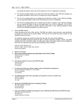 SQL - Ch 13 – SQL VIEWS

              can specify the table or view in the FROM clause of a SELECT statement or sub-query.

         2. The INSERT privilege allows you to insert new rows into a table or view. With this privilege, you
            can specify the table or view in the INTO clause of an INSERT statement.

         3. The DELETE privilege allows you to delete rows of data from a table or view. With this privilege,
            you can specify the table or view in the FROM clause of a DELETE statement.

         4.   The UPDATE privilege allows you to modify rows of data in a table or view. With this privilege,
              you can specify the table or view as the target table in an UPDATE statement. The UPDATE
              privilege can be restricted to specific columns of the table or view, allowing updates to these
              columns but disallowing updates to any other columns.

5        Views and SQL Security
         Views also play a key role in SQL security. THE DBA can define a view and give a user permission
         to access the view but not its source tables. This way we can restrict the user's access to only
         selected columns and rows.

         For example, suppose we wanted to enforce this security rule in the sample database:
         Accounts receivable personnel should be able to retrieve employee numbers, names, and office
         numbers from the SALESREPS table, but data about sales and quotas should not be available to
         them. We can implement this security rule by defining a view as follows:

         CREATE VIEW REPINFO AS
         SELECT EMPL_NUM, NAME, REP_OFFICE
         FROM SALESREPS

6        Queries on Security:
a)       Sam must be able to retrieve and insert data in the OFFICES table.
         GRANT SELECT, INSERT
         ON OFFICES
         TO SAM

b)       Give all users SELECT access to the OFFICES table.
         GRANT SELECT
         ON OFFICES
         TO PUBLIC

c)       Let order processing users change company names and salesperson assignments.
         GRANT UPDATE (COMPANY, CUST_REP)
         ON CUSTOMERS
         TO OPUSER

d)       The following query shows how a privilege can be passed by one user to another user.
         GRANT SELECT
         ON SALESREPS
         TO JIM

e)       Revoke the SALESREP table insert and update privileges.
         REVOKE INSERT, UPDATE
         ON SALESREPS
         FROM OPUSER

    f)   Take away UPDATE & DELETE privileges for users ARUSER and OPUSER on the OFFICES table.
         REVOKE UPDATE, DELETE
         ON OFFICES
         FROM ARUSER, OPUSER


Page 2                                                                           mukeshtekwani@hotmail.com
 