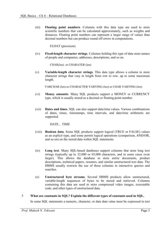 SQL Basics – Ch 4 – Relational Databases


          (iii)   Floating point numbers. Columns with this data type are used to store
                  scientific numbers that can be calculated approximately, such as weights and
                  distances. Floating point numbers can represent a larger range of values than
                  decimal numbers but can produce round-off errors in computations.

                     FLOAT (precision)

          (iv)    Fixed-length character strings. Columns holding this type of data store names
                  of people and companies, addresses, descriptions, and so on.

                     CHAR(len) or CHARATER (len)

          (v)     Variable-length character strings. This data type allows a column to store
                  character strings that vary in length from row to row, up to some maximum
                  length.

                  VARCHAR (len) or CHARACTER VARYING (len) or CHAR VARYING (len)

          (vi)    Money amounts. Many SQL products support a MONEY or CURRENCY
                  type, which is usually stored as a decimal or floating point number.


          (vii)   Dates and times. SQL can also support date/time values. Various combinations
                  of dates, times, timestamps, time intervals, and date/time arithmetic are
                  supported.

                     DATE , TIME

          (viii) Boolean data. Some SQL products support logical (TRUE or FALSE) values
                 as an explicit type, and some permit logical operations (comparison, AND/OR,
                 and so on) on the stored data within SQL statements.


          (ix)    Long text. Many SQL-based databases support columns that store long text
                  strings (typically up to 32,000 or 65,000 characters, and in some cases even
                  larger). This allows the database to store entire documents, product
                  descriptions, technical papers, resumes, and similar unstructured text data. The
                  DBMS usually restricts the use of these columns in interactive queries and
                  searches.

          (x)     Unstructured byte streams. Several DBMS products allow unstructured,
                  variable-length sequences of bytes to be stored and retrieved. Columns
                  containing this data are used to store compressed video images, executable
                  code, and other types of unstructured data.

5      What are constants in SQL? Explain the different types of constants used in SQL.
       In some SQL statements a numeric, character, or date data value must be expressed in text

Prof. Mukesh N. Tekwani                                                                    Page 3
 