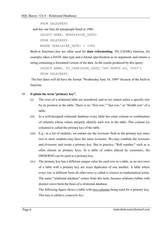 SQL Basics– Ch 4 – Relational Databases

               FROM SALESREPS
          and this one lists all salespeople hired in 1988:
               SELECT NAME, MONTH(HIRE_DATE)
               FROM SALESREPS
               WHERE YEAR(HIRE_DATE) = 1988
      Built-in functions also are often used for data reformatting. TO_CHAR() function, for
      example, takes a DATE data type and a format specification as its arguments and returns a
      string containing a formatted version of the date. In the results produced by this query:
               SELECT NAME, TO_CHAR(HIRE_DATE,'DAY MONTH DD, YYYY')
               FROM SALESREPS
         The hire dates will all have the format "Wednesday June 14, 1989" because of the built-in
      function.

10    Explain the term “primary key”.
      (i)     The rows of a relational table are unordered, and so we cannot select a specific row
              by its position in the table. There is no "first row," "last row," or "thirdth row" of a
              table.
      (ii)    In a well-designed relational database every table has some column or combination
              of columns whose values uniquely identify each row in the table. This column (or
              columns) is called the primary key of the table.
      (iii)   E.g., in a list of students, we cannot use the lastname field as the primary key since
              two or more students may have the same lastname. We may combine the lastname
              and firstname and create a primary key. But in practice, "Roll number," such as is
              often chosen as primary keys. In a table of orders placed by customers, the
              ORDERNO can be used as a primary key.
      (iv)    The primary key has a different unique value for each row in a table, so no two rows
              of a table with a primary key are exact duplicates of one another. A table where
              every row is different from all other rows is called a relation in mathematical terms.
              The name "relational database" comes from this term, because relations (tables with
              distinct rows) form the basis of a relational database.
              The following figure shows a table with two columns being used for a primary key.
              This key is called a composite key.



Page 6                                                                   mukeshtekwani@hotmail.com
 