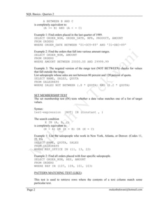 SQL Basics– Queries 2

             A BETWEEN B AND C
      is completely equivalent to:
             (A >= B) AND (A < = C)

      Example 1: Find orders placed in the last quarter of 1989.
      SELECT ORDER_NUM, ORDER_DATE, MFR, PRODUCT, AMOUNT
      FROM ORDERS
      WHERE ORDER_DATE BETWEEN '01-OCT-89' AND '31-DEC-89'

      Example 2: Find the orders that fall into various amount ranges.
      SELECT ORDER_NUM, AMOUNT
      FROM ORDERS
      WHERE AMOUNT BETWEEN 20000.00 AND 29999.99

      Example 3: The negated version of the range test (NOT BETWEEN) checks for values
      that fall outside the range.
      List salespeople whose sales are not between 80 percent and 120 percent of quota.
      SELECT NAME, SALES, QUOTA
      FROM SALESREPS
      WHERE SALES NOT BETWEEN (.8 * QUOTA) AND (1.2 * QUOTA)


      SET MEMBERSHIP TEST
      The set membership test (IN) tests whether a data value matches one of a list of target
      values.

      Syntax:
      test-expression          [NOT] IN (constant , )

      The search condition
              X IN (A, B, C)
      is completely equivalent to:
             (X = A) OR (X = B) OR (X = C)

      Example 1: List the salespeople who work in New York, Atlanta, or Denver. (Codes 11,
      22, 33)
      SELECT NAME, QUOTA, SALES
      FROM SALESREPS
      WHERE REP_OFFICE IN (11, 13, 22)

      Example 2: Find all orders placed with four specific salespeople.
      SELECT ORDER_NUM, REP, AMOUNT
      FROM ORDERS
      WHERE REP IN (107, 109, 101, 103)

      PATTERN MATCHING TEST (LIKE):

      This test is used to retrieve rows where the contents of a text column match some
      particular text.

Page 2                                                               mukeshtekwani@hotmail.com
 