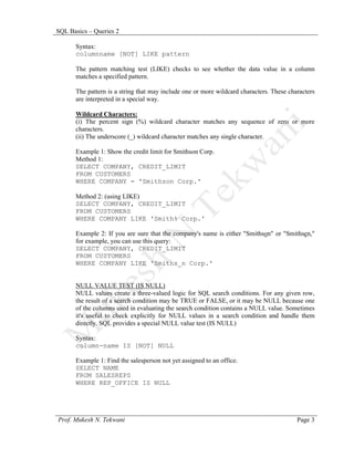 SQL Basics – Queries 2

      Syntax:
      columnname [NOT] LIKE pattern

      The pattern matching test (LIKE) checks to see whether the data value in a column
      matches a specified pattern.

      The pattern is a string that may include one or more wildcard characters. These characters
      are interpreted in a special way.

      Wildcard Characters:
      (i) The percent sign (%) wildcard character matches any sequence of zero or more
      characters.
      (ii) The underscore (_) wildcard character matches any single character.

      Example 1: Show the credit limit for Smithson Corp.
      Method 1:
      SELECT COMPANY, CREDIT_LIMIT
      FROM CUSTOMERS
      WHERE COMPANY = 'Smithson Corp.'

      Method 2: (using LIKE)
      SELECT COMPANY, CREDIT_LIMIT
      FROM CUSTOMERS
      WHERE COMPANY LIKE 'Smith% Corp.'

      Example 2: If you are sure that the company's name is either "Smithson" or "Smithsen,"
      for example, you can use this query:
      SELECT COMPANY, CREDIT_LIMIT
      FROM CUSTOMERS
      WHERE COMPANY LIKE 'Smiths_n Corp.'


      NULL VALUE TEST (IS NULL)
      NULL values create a three-valued logic for SQL search conditions. For any given row,
      the result of a search condition may be TRUE or FALSE, or it may be NULL because one
      of the columns used in evaluating the search condition contains a NULL value. Sometimes
      it's useful to check explicitly for NULL values in a search condition and handle them
      directly. SQL provides a special NULL value test (IS NULL)

      Syntax:
      column-name IS [NOT] NULL

      Example 1: Find the salesperson not yet assigned to an office.
      SELECT NAME
      FROM SALESREPS
      WHERE REP_OFFICE IS NULL




Prof. Mukesh N. Tekwani                                                                  Page 3
 