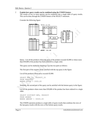 SQL Basics– Queries 2

2     Explain how query results can be combined using the UNION feature.
      The results of two or more queries can be combined into a single table of query results.
      This can be done through the UNION feature of the SELECT statement.

      Consider the following figure:




      Query : List all the products where the price of the product exceeds $2,000 or where more
      than $30,000 of the product has been ordered in a single order.

      This query can be studied by breaking it up into two parts as follows:

      The first part of the request can be satisfied with the top query in the figure:

      List all the products whose price exceeds $2,000.

      SELECT MFR_ID, PRODUCT_ID
      FROM PRODUCTS
      WHERE PRICE > 2000.00

      Similarly, the second part of the query can be satisfied with the bottom query in the figure:

      List all the products where more than $30,000 of the product has been ordered in a single
      order.

      SELECT DISTINCT MFR, PRODUCT
      FROM ORDERS
      WHERE AMOUNT > 30000.00

      The UNION operation produces a single table of query results that combines the rows of
      the top query results with the rows of the bottom query results.

Page 4                                                                  mukeshtekwani@hotmail.com
 