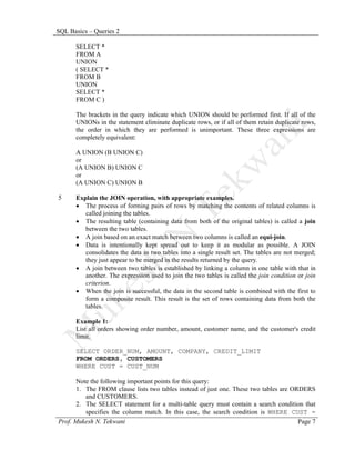 SQL Basics – Queries 2

      SELECT *
      FROM A
      UNION
      ( SELECT *
      FROM B
      UNION
      SELECT *
      FROM C )

      The brackets in the query indicate which UNION should be performed first. If all of the
      UNIONs in the statement eliminate duplicate rows, or if all of them retain duplicate rows,
      the order in which they are performed is unimportant. These three expressions are
      completely equivalent:

      A UNION (B UNION C)
      or
      (A UNION B) UNION C
      or
      (A UNION C) UNION B

5     Explain the JOIN operation, with appropriate examples.
      • The process of forming pairs of rows by matching the contents of related columns is
         called joining the tables.
      • The resulting table (containing data from both of the original tables) is called a join
         between the two tables.
      • A join based on an exact match between two columns is called an equi-join.
      • Data is intentionally kept spread out to keep it as modular as possible. A JOIN
         consolidates the data in two tables into a single result set. The tables are not merged;
         they just appear to be merged in the results returned by the query.
      • A join between two tables is established by linking a column in one table with that in
         another. The expression used to join the two tables is called the join condition or join
         criterion.
      • When the join is successful, the data in the second table is combined with the first to
         form a composite result. This result is the set of rows containing data from both the
         tables.

      Example 1:
      List all orders showing order number, amount, customer name, and the customer's credit
      limit.

      SELECT ORDER_NUM, AMOUNT, COMPANY, CREDIT_LIMIT
      FROM ORDERS, CUSTOMERS
      WHERE CUST = CUST_NUM

      Note the following important points for this query:
      1. The FROM clause lists two tables instead of just one. These two tables are ORDERS
         and CUSTOMERS.
      2. The SELECT statement for a multi-table query must contain a search condition that
         specifies the column match. In this case, the search condition is WHERE CUST =
Prof. Mukesh N. Tekwani                                                               Page 7
 