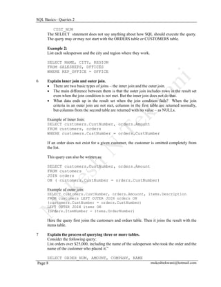 SQL Basics– Queries 2

         CUST_NUM
      The SELECT statement does not say anything about how SQL should execute the query.
      The query may or may not start with the ORDERS table or CUSTOMERS table.

      Example 2:
      List each salesperson and the city and region where they work.

      SELECT NAME, CITY, REGION
      FROM SALESREPS, OFFICES
      WHERE REP_OFFICE = OFFICE

6     Explain inner join and outer join.
      • There are two basic types of joins – the inner join and the outer join.
      • The main difference between them is that the outer join includes rows in the result set
         even when the join condition is not met. But the inner join does not do that.
      • What data ends up in the result set when the join condition fails? When the join
         criteria in an outer join are not met, columns in the first table are returned normally,
         but columns from the second table are returned with no value – as NULLs.

      Example of Inner Join:
      SELECT customers.CustNumber, orders.Amount
      FROM customers, orders
      WHERE customers.CustNumber = orders.CustNumber

      If an order does not exist for a given customer, the customer is omitted completely from
      the list.

      This query can also be written as:

      SELECT customers.CustNumber, orders.Amount
      FROM customers
      JOIN orders
      ON ( customers.CustNumber = orders.CustNumber)

      Example of outer join:
      SELECT customers.CustNumber, orders.Amouont, items.Description
      FROM customers LEFT OUTER JOIN orders ON
      (customers.CustNumber = orders.CustNumber)
      LEFT OUTER JOIN items ON
      (orders.ItemNumber = items.OrderNumber)

      Here the query first joins the customers and orders table. Then it joins the result with the
      items table.

7     Explain the process of querying three or more tables.
      Consider the following query:
      List orders over $25,000, including the name of the salesperson who took the order and the
      name of the customer who placed it.”

     SELECT ORDER_NUM, AMOUNT, COMPANY, NAME
Page 8                                                                 mukeshtekwani@hotmail.com
 