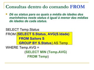 Consultas dentro do comando FROM
 Dê os status para os quais a média de idades dos
marinheiros neste status é igual à menor das médias
de idades de cada status.
SELECT Temp.Status
FROM (SELECT S.Status, AVG(S.Idade)
FROM Sailors S
GROUP BY S.Status) AS Temp
WHERE Temp.AVG =
(SELECT MIN (Temp.AVG)
FROM Temp)
 
