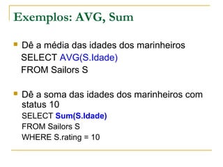 Exemplos: AVG, Sum
 Dê a média das idades dos marinheiros
SELECT AVG(S.Idade)
FROM Sailors S
 Dê a soma das idades dos marinheiros com
status 10
SELECT Sum(S.Idade)
FROM Sailors S
WHERE S.rating = 10
 