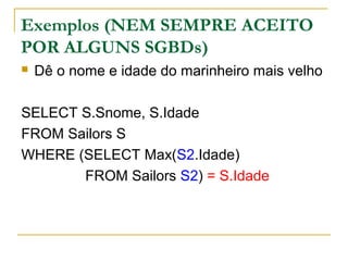 Exemplos (NEM SEMPRE ACEITO
POR ALGUNS SGBDs)
 Dê o nome e idade do marinheiro mais velho
SELECT S.Snome, S.Idade
FROM Sailors S
WHERE (SELECT Max(S2.Idade)
FROM Sailors S2) = S.Idade
 