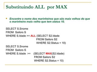 Substituindo ALL por MAX
 Encontre o nome dos marinheiros que são mais velhos do que
o marinheiro mais velho que tem status 10.
SELECT S.Snome
FROM Sailors S
WHERE S.Idade >= ALL (SELECT S2.Idade
FROM Sailors S2
WHERE S2.Status = 10)
SELECT S.Snome
FROM Sailors S
WHERE S.Idade >= (SELECT MAX(S2.Idade)
FROM Sailors S2
WHERE S2.Status = 10)
 