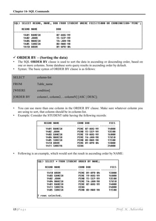 Chapter 14- SQL Commands
13 | P a g e Prof. K. Adisesha
 ORDER BY – (Sorting the data)
• The SQL ORDER BY clause is used to sort the data in ascending or descending order, based on
one or more columns. Some database sorts query results in ascending order by default.
• Syntax: The basic syntax of ORDER BY clause is as follows:
SELECT column-list
FROM Table_name
[WHERE condition]
[ORDER BY column1, column2, .. columnN] [ASC | DESC];
• You can use more than one column in the ORDER BY clause. Make sure whatever column you
are using to sort, that column should be in column-list.
• Example: Consider the STUDENT table having the following records:
• Following is an example, which would sort the result in ascending order by NAME:
 