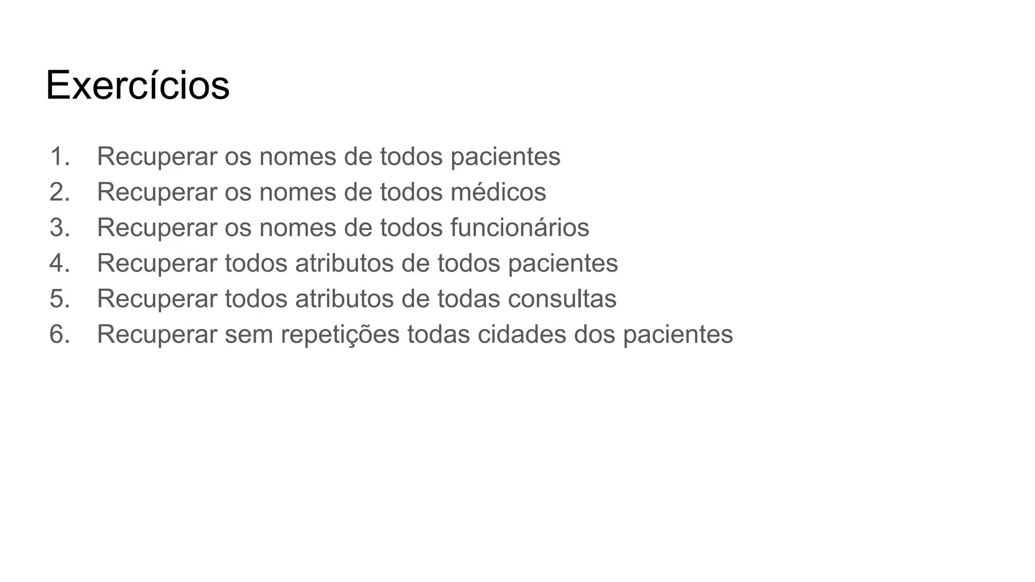 Exercícios
1. Recuperar os nomes de todos pacientes
2. Recuperar os nomes de todos médicos
3. Recuperar os nomes de todos funcionários
4. Recuperar todos atributos de todos pacientes
5. Recuperar todos atributos de todas consultas
6. Recuperar sem repetições todas cidades dos pacientes
 