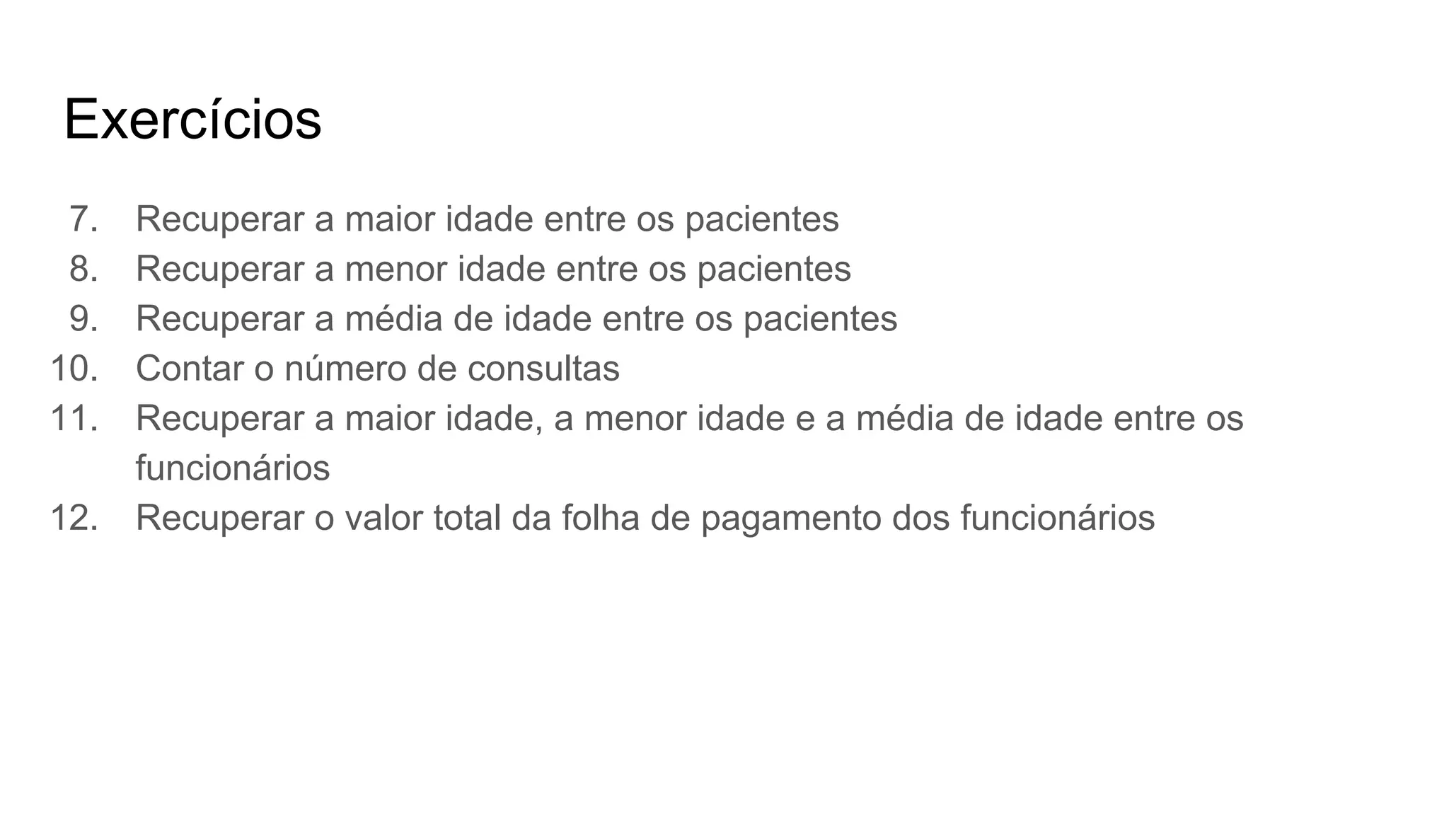 Exercícios
7. Recuperar a maior idade entre os pacientes
8. Recuperar a menor idade entre os pacientes
9. Recuperar a média de idade entre os pacientes
10. Contar o número de consultas
11. Recuperar a maior idade, a menor idade e a média de idade entre os
funcionários
12. Recuperar o valor total da folha de pagamento dos funcionários
 