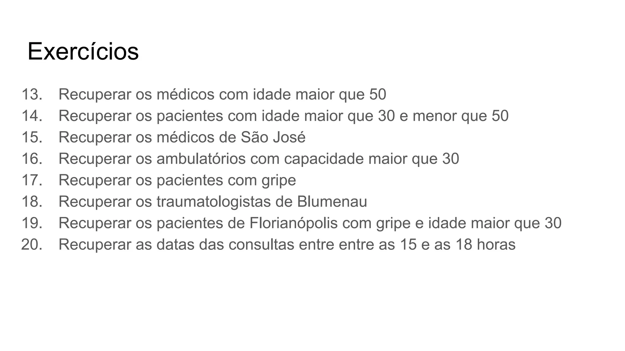 Exercícios
13. Recuperar os médicos com idade maior que 50
14. Recuperar os pacientes com idade maior que 30 e menor que 50
15. Recuperar os médicos de São José
16. Recuperar os ambulatórios com capacidade maior que 30
17. Recuperar os pacientes com gripe
18. Recuperar os traumatologistas de Blumenau
19. Recuperar os pacientes de Florianópolis com gripe e idade maior que 30
20. Recuperar as datas das consultas entre entre as 15 e as 18 horas
 