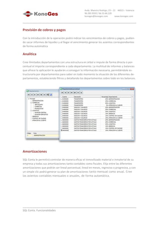  
	
  
SQL	
  Conta.	
  Funcionalidades	
  
Avda.	
  Maestro	
  Rodrigo,	
  23	
  –	
  21	
  	
  	
  	
  46015	
  –	
  Valencia	
  
96.283.9593	
  /	
  66.55.66.220	
  
konoges@konoges.com	
  	
  	
  	
  	
  	
  	
  	
  	
  	
  	
  	
  www.konoges.com	
  
Previsión	
  de	
  cobros	
  y	
  pagos
Con	
  la	
  introducción	
  de	
  la	
  operación	
  podrá	
  indicar	
  los	
  vencimientos	
  de	
  cobros	
  y	
  pagos,	
  pudien-­‐
do	
  sacar	
  informes	
  de	
  liquidez	
  y	
  al	
  llegar	
  el	
  vencimiento	
  generar	
  los	
  asientos	
  correspondientes	
  
de	
  forma	
  automática	
  
Analítica
Cree	
  ilimitados	
  departamentos	
  con	
  una	
  estructura	
  en	
  árbol	
  e	
  impute	
  de	
  forma	
  directa	
  o	
  por-­‐
centual	
  el	
  importe	
  correspondiente	
  a	
  cada	
  departamento.	
  La	
  multitud	
  de	
  informes	
  y	
  balances	
  
que	
  ofrece	
  la	
  aplicación	
  le	
  ayudarán	
  a	
  conseguir	
  la	
  información	
  necesaria,	
  permitiéndole	
  es-­‐
tructurarla	
  por	
  departamentos	
  para	
  saber	
  en	
  todo	
  momento	
  la	
  situación	
  de	
  los	
  diferentes	
  de-­‐
partamentos,	
  estableciendo	
  filtros	
  y	
  detallando	
  los	
  departamentos	
  sobre	
  todo	
  en	
  los	
  balances.	
  
	
  
Amortizaciones
SQL	
  Conta	
  le	
  permitirá	
  controlar	
  de	
  manera	
  eficaz	
  el	
  inmovilizado	
  material	
  e	
  inmaterial	
  de	
  su	
  
empresa	
  y	
  todas	
  sus	
  amortizaciones	
  tanto	
  contables	
  como	
  fiscales.	
  Elija	
  entre	
  las	
  diferentes	
  
amortizaciones	
  que	
  podrán	
  ser	
  lineal	
  porcentual,	
  lineal	
  en	
  meses,	
  regresiva	
  o	
  progresiva,	
  y	
  con	
  
un	
  simple	
  clic	
  podrá	
  generar	
  su	
  plan	
  de	
  amortizaciones tanto mensual como anual. Cree
los asientos contables mensuales o anuales, de forma automática.
 
