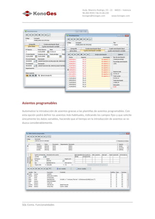  
	
  
SQL	
  Conta.	
  Funcionalidades	
  
Avda.	
  Maestro	
  Rodrigo,	
  23	
  –	
  21	
  	
  	
  	
  46015	
  –	
  Valencia	
  
96.283.9593	
  /	
  66.55.66.220	
  
konoges@konoges.com	
  	
  	
  	
  	
  	
  	
  	
  	
  	
  	
  	
  www.konoges.com	
  
	
  
Asientos	
  programables
Automatice	
  la	
  introducción	
  de	
  asientos	
  gracias	
  a	
  las	
  plantillas	
  de	
  asientos	
  programables.	
  Con	
  
esta	
  opción	
  podrá	
  definir	
  los	
  asientos	
  más	
  habituales,	
  indicando	
  los	
  campos	
  fijos	
  y	
  que	
  solicite	
  
únicamente	
  los	
  datos	
  variables,	
  haciendo	
  que	
  el	
  tiempo	
  en	
  la	
  introducción	
  de	
  asientos	
  se	
  re-­‐
duzca	
  considerablemente.	
  
	
  
 