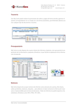  
	
  
SQL	
  Conta.	
  Funcionalidades	
  
Avda.	
  Maestro	
  Rodrigo,	
  23	
  –	
  21	
  	
  	
  	
  46015	
  –	
  Valencia	
  
96.283.9593	
  /	
  66.55.66.220	
  
konoges@konoges.com	
  	
  	
  	
  	
  	
  	
  	
  	
  	
  	
  	
  www.konoges.com	
  
Tesorería
Con	
  SQL	
  Conta	
  podrá	
  realizar	
  las	
  previsiones	
  de	
  cobros	
  y	
  pagos	
  de	
  forma	
  sencilla	
  y	
  generar	
  el	
  
asiento	
  correspondiente	
  con	
  un	
  simple	
  clic	
  o	
  de	
  forma	
  automática,	
  permitiéndole	
  además	
  aso-­‐
ciar	
  cualquier	
  tipo	
  de	
  documento	
  o	
  escaneo.	
  
	
  
Presupuestaria
SQL	
  Conta	
  no	
  solo	
  dispone	
  de	
  un	
  gran	
  número	
  de	
  informes	
  y	
  balances,	
  sino	
  que	
  permite	
  la	
  ex-­‐
portación	
  de	
  la	
  información	
  a	
  paquetes	
  ofimáticos,	
  lo	
  que	
  facilita	
  la	
  explotación	
  de	
  la	
  informa-­‐
ción	
  introducida.	
  
	
  
Balances
SQL	
  Conta	
  dispone	
  de	
  un	
  gran	
  número	
  de	
  informes	
  como	
  extractos	
  de	
  cuentas,	
  libro	
  diario,	
  
saldos	
  pendientes,	
  balances,	
  etiquetas...	
  para	
  obtener	
  en	
  todo	
  momento	
  la	
  información	
  nece-­‐
saria	
  e	
  imprescindible	
  para	
  la	
  toma	
  de	
  decisiones.	
  Todos	
  los	
  informes	
  los	
  podrá	
  exportar	
  a	
  los	
  
estándares	
  ofimáticos	
  como	
  PDF,	
  HTML,	
  TXT,	
  DOC...	
  
 