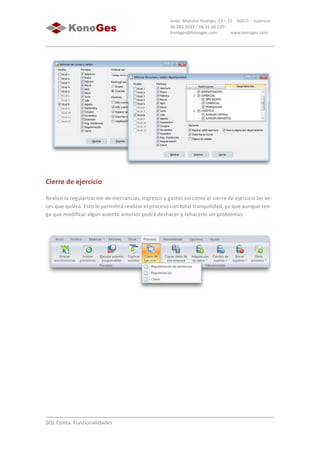  
	
  
SQL	
  Conta.	
  Funcionalidades	
  
Avda.	
  Maestro	
  Rodrigo,	
  23	
  –	
  21	
  	
  	
  	
  46015	
  –	
  Valencia	
  
96.283.9593	
  /	
  66.55.66.220	
  
konoges@konoges.com	
  	
  	
  	
  	
  	
  	
  	
  	
  	
  	
  	
  www.konoges.com	
  
	
  
Cierre	
  de	
  ejercicio
Realice	
  la	
  regularización	
  de	
  mercancías,	
  ingresos	
  y	
  gastos	
  así	
  como	
  el	
  cierre	
  de	
  ejercicio	
  las	
  ve-­‐
ces	
  que	
  quiera.	
  Esto	
  le	
  permitirá	
  realizar	
  el	
  proceso	
  con	
  total	
  tranquilidad,	
  ya	
  que	
  aunque	
  ten-­‐
ga	
  que	
  modificar	
  algún	
  asiento	
  anterior	
  podrá	
  deshacer	
  y	
  rehacerlo	
  sin	
  problemas.	
  
	
  
	
  
 