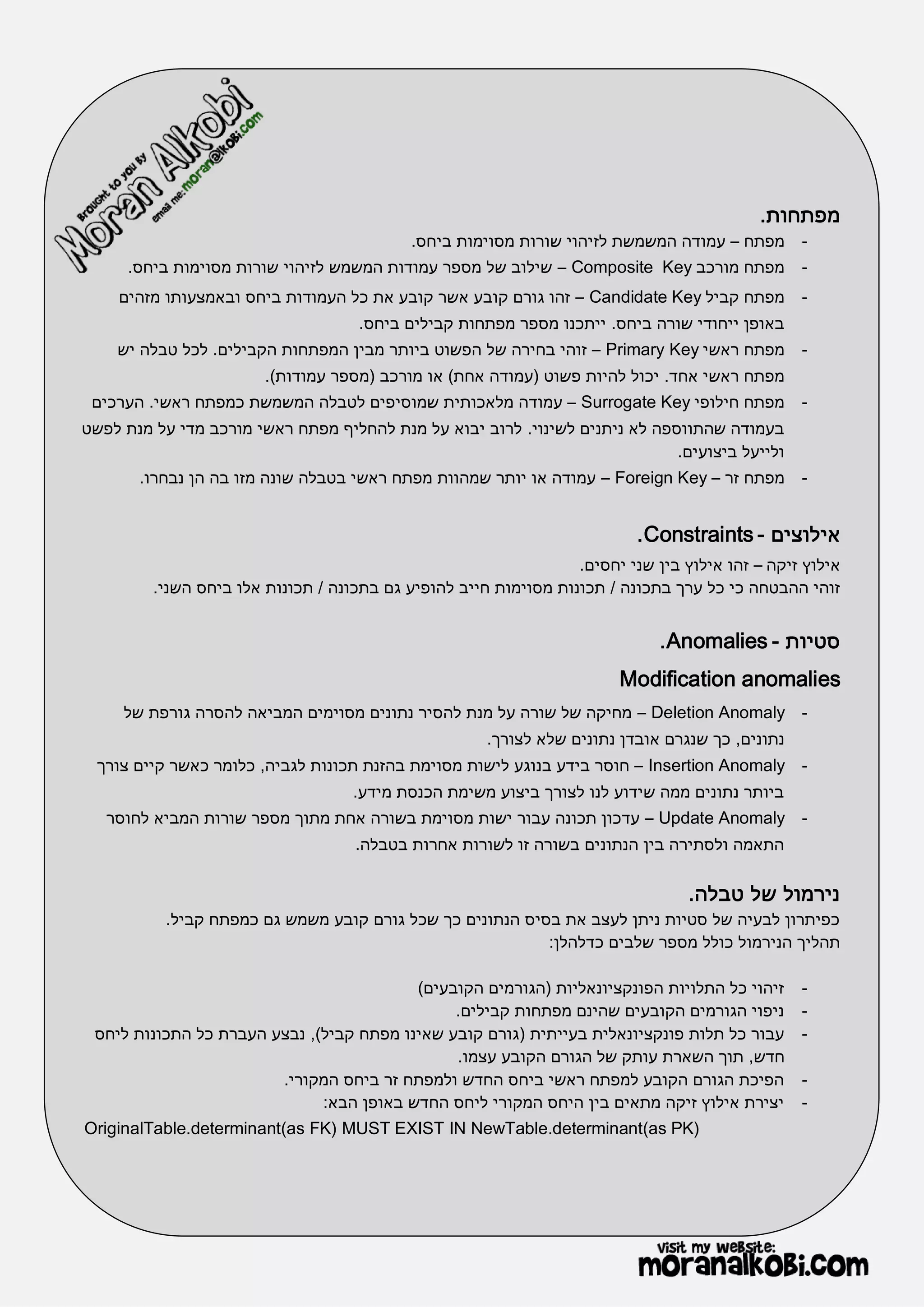 ‫מפתחות.‬
                                            ‫- מפתח – עמודה המשמשת לזיהוי שורות מסוימות ביחס.‬
      ‫- מפתח מורכב ‪ – Composite Key‬שילוב של מספר עמודות המשמש לזיהוי שורות מסוימות ביחס.‬
    ‫- מפתח קביל ‪ – Candidate Key‬זהו גורם קובע אשר קובע את כל העמודות ביחס ובאמצעותו מזהים‬
                                     ‫באופן ייחודי שורה ביחס. ייתכנו מספר מפתחות קבילים ביחס.‬
    ‫- מפתח ראשי ‪ – Primary Key‬זוהי בחירה של הפשוט ביותר מבין המפתחות הקבילים. לכל טבלה יש‬
                        ‫מפתח ראשי אחד. יכול להיות פשוט (עמודה אחת) או מורכב (מספר עמודות).‬
 ‫מפתח חילופי ‪ – Surrogate Key‬עמודה מלאכותית שמוסיפים לטבלה המשמשת כמפתח ראשי. הערכים‬             ‫-‬
‫בעמודה שהתווספה לא ניתנים לשינוי. לרוב יבוא על מנת להחליף מפתח ראשי מורכב מדי על מנת לפשט‬
                                                                             ‫ולייעל ביצועים.‬
       ‫- מפתח זר – ‪ – Foreign Key‬עמודה או יותר שמהוות מפתח ראשי בטבלה שונה מזו בה הן נבחרו.‬


                                                                           ‫אילוצים - ‪. Constraints‬‬
                                                                  ‫אילוץ זיקה – זהו אילוץ בין שני יחסים.‬
         ‫זוהי ההבטחה כי כל ערך בתכונה / תכונות מסוימות חייב להופיע גם בתכונה / תכונות אלו ביחס השני.‬


                                                                              ‫סטיות - ‪. Anomalies‬‬
                                                                        ‫‪Modification anomalies‬‬
     ‫- ‪ – Deletion Anomaly‬מחיקה של שורה על מנת להסיר נתונים מסוימים המביאה להסרה גורפת של‬
                                                      ‫נתונים, כך שנגרם אובדן נתונים שלא לצורך.‬
  ‫- ‪ – Insertion Anomaly‬חוסר בידע בנוגע לישות מסוימת בהזנת תכונות לגביה, כלומר כאשר קיים צורך‬
                                    ‫ביותר נתונים ממה שידוע לנו לצורך ביצוע משימת הכנסת מידע.‬
   ‫- ‪ – Update Anomaly‬עדכון תכונה עבור ישות מסוימת בשורה אחת מתוך מספר שורות המביא לחוסר‬
                                    ‫התאמה ולסתירה בין הנתונים בשורה זו לשורות אחרות בטבלה.‬

                                                                                  ‫נירמול של טבלה.‬
           ‫כפיתרון לבעיה של סטיות ניתן לעצב את בסיס הנתונים כך שכל גורם קובע משמש גם כמפתח קביל.‬
                                                           ‫תהליך הנירמול כולל מספר שלבים כדלהלן:‬

                                          ‫זיהוי כל התלויות הפונקציונאליות (הגורמים הקובעים)‬      ‫-‬
                                               ‫ניפוי הגורמים הקובעים שהינם מפתחות קבילים.‬        ‫-‬
 ‫עבור כל תלות פונקציונאלית בעייתית (גורם קובע שאינו מפתח קביל), נבצע העברת כל התכונות ליחס‬       ‫-‬
                                               ‫חדש, תוך השארת עותק של הגורם הקובע עצמו.‬
                        ‫הפיכת הגורם הקובע למפתח ראשי ביחס החדש ולמפתח זר ביחס המקורי.‬            ‫-‬
                              ‫יצירת אילוץ זיקה מתאים בין היחס המקורי ליחס החדש באופן הבא:‬        ‫-‬
‫)‪OriginalTable.determinant(as FK) MUST EXIST IN NewTable.determinant(as PK‬‬
 